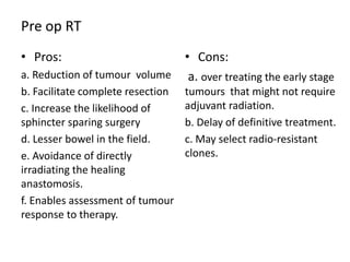 Pre op RT
• Pros:
a. Reduction of tumour volume
b. Facilitate complete resection
c. Increase the likelihood of
sphincter sparing surgery
d. Lesser bowel in the field.
e. Avoidance of directly
irradiating the healing
anastomosis.
f. Enables assessment of tumour
response to therapy.
• Cons:
a. over treating the early stage
tumours that might not require
adjuvant radiation.
b. Delay of definitive treatment.
c. May select radio-resistant
clones.
 