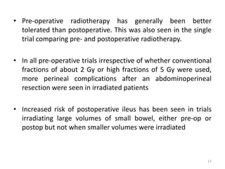 • Pre-operative radiotherapy has generally been better
tolerated than postoperative. This was also seen in the single
trial comparing pre- and postoperative radiotherapy.
• In all pre-operative trials irrespective of whether conventional
fractions of about 2 Gy or high fractions of 5 Gy were used,
more perineal complications after an abdominoperineal
resection were seen in irradiated patients
• Increased risk of postoperative ileus has been seen in trials
irradiating large volumes of small bowel, either pre-op or
postop but not when smaller volumes were irradiated
17
 