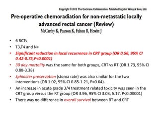 • 6 RCTs
• T3,T4 and N+
• Significant reduction in local recurrence in CRT group (OR 0.56, 95% CI
0.42-0.75,P<0.0001)
• 30 day mortality was the same for both groups, CRT vs RT (OR 1.73, 95% CI
0.88-3.38)
• Sphincter preservation (stoma rate) was also similar for the two
interventions (OR 1.02, 95% CI 0.85-1.21, P=0.64).
• An increase in acute grade 3/4 treatment related toxicity was seen in the
CRT group versus the RT group (OR 3.96, 95% CI 3.03, 5.17, P<0.00001)
• There was no difference in overall survival between RT and CRT
 