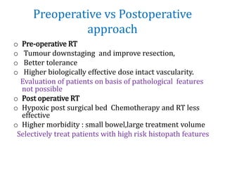 Preoperative vs Postoperative
approach
o Pre-operative RT
o Tumour downstaging and improve resection,
o Better tolerance
o Higher biologically effective dose intact vascularity.
Evaluation of patients on basis of pathological features
not possible
o Post operative RT
o Hypoxic post surgical bed Chemotherapy and RT less
effective
o Higher morbidity : small bowel,large treatment volume
Selectively treat patients with high risk histopath features
 