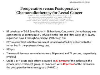 • RT consisted of 50.4 Gy radiation in 28 fractions, Concurrent chemotherapy was
administered as continuous FU infusion in the first and fifths week of RT (1,000
mg/m2 on days 1 through 5 and days 29 through 33)
• CRT was identical in both arms except for a boost of 5.4 Gy delivered to the
tumor bed in the postoperative group.
• 823 pts
• The overall five-year survival rates were 76 percent and 74 percent, respectively
(P=0.80)
• Grade 3 or 4 acute toxic effects occurred in 27 percent of the patients in the
preoperative-treatment group, as compared with 40 percent of the patients in
the postoperative-treatment group (P=0.001).
 