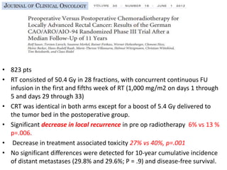 • 823 pts
• RT consisted of 50.4 Gy in 28 fractions, with concurrent continuous FU
infusion in the first and fifths week of RT (1,000 mg/m2 on days 1 through
5 and days 29 through 33)
• CRT was identical in both arms except for a boost of 5.4 Gy delivered to
the tumor bed in the postoperative group.
• Significant decrease in local recurrence in pre op radiotherapy 6% vs 13 %
p=.006.
• Decrease in treatment associated toxicity 27% vs 40%, p=.001
• No significant differences were detected for 10-year cumulative incidence
of distant metastases (29.8% and 29.6%; P = .9) and disease-free survival.
 
