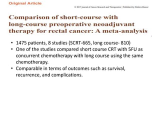 • 1475 patients, 8 studies (SCRT-665, long course- 810)
• One of the studies compared short course CRT with 5FU as
concurrent chemotherapy with long course using the same
chemotherapy.
• Comparable in terms of outcomes such as survival,
recurrence, and complications.
 