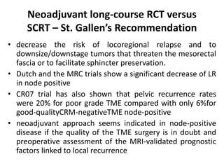 Neoadjuvant long-course RCT versus
SCRT – St. Gallen’s Recommendation
• decrease the risk of locoregional relapse and to
downsize/downstage tumors that threaten the mesorectal
fascia or to facilitate sphincter preservation.
• Dutch and the MRC trials show a significant decrease of LR
in node positive
• CR07 trial has also shown that pelvic recurrence rates
were 20% for poor grade TME compared with only 6%for
good-qualityCRM-negativeTME node-positive
• neoadjuvant approach seems indicated in node-positive
disease if the quality of the TME surgery is in doubt and
preoperative assessment of the MRI-validated prognostic
factors linked to local recurrence
 