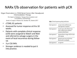 NARx f/b observation for patients with pCR
• cT2N0, 81 patients
• Assessed for tumor response at 8 to 10
weeks.
• Patients with complete clinical response
(cCR) were assigned to Watch and Wait
and referred to salvage surgery in the
event of local recurrence during follow-
up.
• 3 yr CSS 94%.
• Stronger evidence is needed to put it
into practice.
 