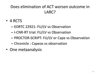 Does elimination of ACT worsen outcome in
LARC?
• 4 RCTS
– EORTC 22921: FU/LV vs Observation
– I-CNR-RT trial: FU/LV vs Observation
– PROCTOR-SCRIPT: FU/LV or Cape vs Observation
– Chronicle : Capeox vs observation
• One metaanalysis
43
 