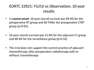 EORTC 22921: FU/LV vs Observation; 10 year
results
• In Lancet oncol- 10-year overall survival was 49·4% for the
preoperative RT group and 50·7%for the preoperative CTRT
group (p=0·91).
• 10-year overall survival was 51·8% for the adjuvant CT group
and 48·4% for the surveillance group (p=0·32)
• This trial does not support the current practice of adjuvant
chemotherapy after preoperative radiotherapy with or
without chemotherapy
61
 
