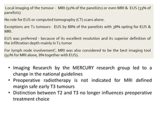 • Imaging Research by the MERCURY research group led to a
change in the national guidelines
• Preoperative radiotherapy is not indicated for MRI defined
margin safe early T3 tumours
• Distinction between T2 and T3 no longer influences preoperative
treatment choice
 