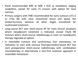 • Panel recommended MRI or MRI + EUS as mandatory staging
modalities, except for early T1 cancers with option for local
excision.
• Primary surgery with TME recommended for early tumours (cT1-2
or cT3a N0 with clear mesorectal fascia and above the
levatormuscles), whereas all other stages considered for
multimodal treatment
• Long-course RCT over short-course RT for most clinical situations
where neoadjuvant treatment is indicated, except T3a/b N0
tumours where short-course radiotherapy or even no neoadjuvant
therapy regarded an option.
• In resectable tumours and synchronous liver metastases, no
indication to start with classical fluoropyrimidine-based RCT but
start preoperative short-course radiotherapy with combination
chemotherapy or alternatively a liver-first resection approach in
resectable metastases
 