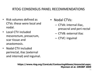 RTOG CONSENSUS PANEL RECOMMENDATIONS
• Risk volumes defined as
CTVs: these were local and
nodal.
• Local CTV included
mesorectum, presacrum,
scar tissue and
anastomosis.
• Nodal CTV included
perirectal, iliac (external
and internal) and inguinal.
• Nodal CTVs:
– CTVA: internal iliac,
presacral and peri-rectal
– CTVB: external iliac
– CTVC: inguinal
73
https://www.rtog.org/CoreLab/ContouringAtlases/Anorectal.aspx;
Myerson et al. IJROBP 2009
 