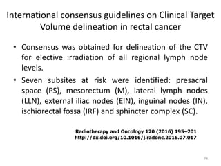 International consensus guidelines on Clinical Target
Volume delineation in rectal cancer
• Consensus was obtained for delineation of the CTV
for elective irradiation of all regional lymph node
levels.
• Seven subsites at risk were identified: presacral
space (PS), mesorectum (M), lateral lymph nodes
(LLN), external iliac nodes (EIN), inguinal nodes (IN),
ischiorectal fossa (IRF) and sphincter complex (SC).
74
Radiotherapy and Oncology 120 (2016) 195–201
http://dx.doi.org/10.1016/j.radonc.2016.07.017
 
