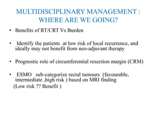 MULTIDISCIPLINARY MANAGEMENT :
WHERE ARE WE GOING?
• Benefits of RT/CRT Vs Burden
• Identify the patients at low risk of local recurrence, and
ideally may not benefit from neo-adjuvant therapy
• Prognostic role of circumferential resection margin (CRM)
• ESMO sub-categorize rectal tumours (favourable,
intermediate ,high risk ) based on MRI finding
(Low risk ?? Benefit )
 