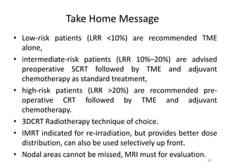 Take Home Message
• Low-risk patients (LRR <10%) are recommended TME
alone,
• intermediate-risk patients (LRR 10%–20%) are advised
preoperative SCRT followed by TME and adjuvant
chemotherapy as standard treatment,
• high-risk patients (LRR >20%) are recommended pre-
operative CRT followed by TME and adjuvant
chemotherapy.
• 3DCRT Radiotherapy technique of choice.
• IMRT indicated for re-irradiation, but provides better dose
distribution, can also be used selectively up front.
• Nodal areas cannot be missed, MRI must for evaluation.
82
 