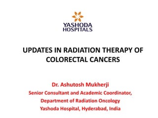 UPDATES IN RADIATION THERAPY OF
COLORECTAL CANCERS
Dr. Ashutosh Mukherji
Senior Consultant and Academic Coordinator,
Department of Radiation Oncology
Yashoda Hospital, Hyderabad, India
 