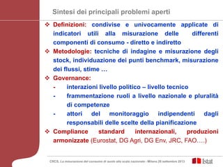 Sintesi dei principali problemi aperti
 Definizioni: condivise e univocamente applicate di
indicatori utili alla misurazione delle differenti
componenti di consumo - diretto e indiretto
 Metodologie: tecniche di indagine e misurazione degli
stock, individuazione dei punti benchmark, misurazione
dei flussi, stime …
 Governance:
- interazioni livello politico – livello tecnico
- frammentazione ruoli a livello nazionale e pluralità
di competenze
- attori del monitoraggio indipendenti dagli
responsabili delle scelte della pianificazione
 Compliance standard internazionali, produzioni
armonizzate (Eurostat, DG Agri, DG Env, JRC, FAO….)
CRCS, La misurazione del consumo di suolo alla scala nazionale - Milano 26 settembre 2013
 