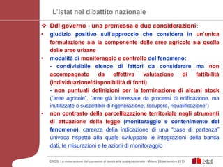 L’Istat nel dibattito nazionale
 Ddl governo - una premessa e due considerazioni:
• giudizio positivo sull’approccio che considera in un’unica
formulazione sia la componente delle aree agricole sia quella
delle aree urbane
• modalità di monitoraggio e controllo del fenomeno:
- condivisibile elenco di fattori da considerare ma non
accompagnato da effettiva valutazione di fattibilità
(individuazione/disponibilità di fonti)
- non puntuali definizioni per la terminazione di alcuni stock
(“aree agricole”, “aree già interessate da processi di edificazione, ma
inutilizzate o suscettibili di rigenerazione, recupero, riqualificazione”)
• non contrasto della parcellizzazione territoriale negli strumenti
di attuazione della legge (monitoraggio e contenimento del
fenomeno): carenza della indicazione di una “base di partenza”
univoca rispetto alla quale sviluppare le integrazioni della banca
dati, le misurazioni e le azioni di monitoraggio
CRCS, La misurazione del consumo di suolo alla scala nazionale - Milano 26 settembre 2013
 