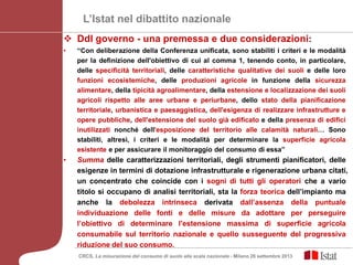 L’Istat nel dibattito nazionale
 Ddl governo - una premessa e due considerazioni:
• “Con deliberazione della Conferenza unificata, sono stabiliti i criteri e le modalità
per la definizione dell'obiettivo di cui al comma 1, tenendo conto, in particolare,
delle specificità territoriali, delle caratteristiche qualitative dei suoli e delle loro
funzioni ecosistemiche, delle produzioni agricole in funzione della sicurezza
alimentare, della tipicità agroalimentare, della estensione e localizzazione dei suoli
agricoli rispetto alle aree urbane e periurbane, dello stato della pianificazione
territoriale, urbanistica e paesaggistica, dell'esigenza di realizzare infrastrutture e
opere pubbliche, dell'estensione del suolo già edificato e della presenza di edifici
inutilizzati nonché dell'esposizione del territorio alle calamità naturali… Sono
stabiliti, altresì, i criteri e le modalità per determinare la superficie agricola
esistente e per assicurare il monitoraggio del consumo di essa”
• Summa delle caratterizzazioni territoriali, degli strumenti pianificatori, delle
esigenze in termini di dotazione infrastrutturale e rigenerazione urbana citati,
un concentrato che coincide con i sogni di tutti gli operatori che a vario
titolo si occupano di analisi territoriali, sta la forza teorica dell’impianto ma
anche la debolezza intrinseca derivata dall’assenza della puntuale
individuazione delle fonti e delle misure da adottare per perseguire
l’obiettivo di determinare l'estensione massima di superficie agricola
consumabile sul territorio nazionale e quello susseguente del progressiva
riduzione del suo consumo.
CRCS, La misurazione del consumo di suolo alla scala nazionale - Milano 26 settembre 2013
 