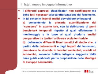  I differenti approcci classificatori non confliggono ma
sono tutti necessari alla caratterizzazione del fenomeno.
 In tal senso le linee di analisi dovrebbero svilupparsi
a) consentendo la primaria quantificazione del
“consumo” in quanto tale, con la definizione di punti
benchmark temporali rispetto ai quali effettuarne il
monitoraggio e in base ai quali produrre analisi
comparative tra territori a diversa scala territoriale
b) delineando differenti filoni tematici di studio che, a
partire dalle determinanti e dagli impatti del fenomeno,
descrivano le ricadute in termini ambientali, sociali ed
economici, secondo l’ottica integrata suggerita dalle
linee guida elaborate per la proposizione delle strategie
di sviluppo sostenibile.
In Istat: nuovo impegno informativo
CRCS, La misurazione del consumo di suolo alla scala nazionale - Milano 26 settembre 2013
 