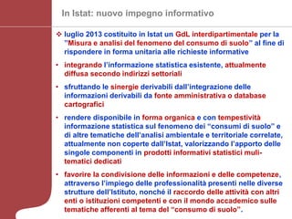 CRCS, La misurazione del consumo di suolo alla scala nazionale - Milano 26 settembre 2013
In Istat: nuovo impegno informativo
 luglio 2013 costituito in Istat un GdL interdipartimentale per la
”Misura e analisi del fenomeno del consumo di suolo” al fine di
rispondere in forma unitaria alle richieste informative
• integrando l’informazione statistica esistente, attualmente
diffusa secondo indirizzi settoriali
• sfruttando le sinergie derivabili dall’integrazione delle
informazioni derivabili da fonte amministrativa o database
cartografici
• rendere disponibile in forma organica e con tempestività
informazione statistica sul fenomeno dei “consumi di suolo” e
di altre tematiche dell’analisi ambientale e territoriale correlate,
attualmente non coperte dall’Istat, valorizzando l’apporto delle
singole componenti in prodotti informativi statistici muli-
tematici dedicati
• favorire la condivisione delle informazioni e delle competenze,
attraverso l’impiego delle professionalità presenti nelle diverse
strutture dell’Istituto, nonché il raccordo delle attività con altri
enti o istituzioni competenti e con il mondo accademico sulle
tematiche afferenti al tema del “consumo di suolo”.
 