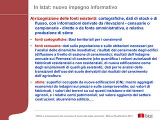 CRCS, La misurazione del consumo di suolo alla scala nazionale - Milano 26 settembre 2013
In Istat: nuovo impegno informativo
A)ricognizione delle fonti esistenti: cartografiche, dati di stock e di
flusso, con informazioni derivate da rilevazioni - censuarie o
campionarie - dirette o da fonte amministrativa, e relativa
produzione di stime
• fonti cartografiche: Basi territoriali per i censimenti
• fonti censuarie: dati sulla popolazione e sulle abitazioni necessari per
l’analisi delle dinamiche insediative; risultati del censimento degli edifici
(diffusione a livello di sezione di censimento); risultati dell’indagine
annuale sui Permessi di costruire (che quantifica i volumi autorizzati dei
fabbricati residenziali e non residenziali, di nuova edificazione come
degli ampliamenti di quelli già esistenti); dati per le analisi delle
transizioni dell’uso del suolo derivabili dai risultati del censimento
dell’agricoltura
• stime: superfici occupate da nuove edificazioni (CN); macro aggregati
economici da indagini sui prezzi e sulle compravendite; sui valori di
fabbricati, i valori dei terreni su cui questi insistono e dei terreni
agricoli, e i relativi conti patrimoniali; sul valore aggiunto del settore
costruzioni; abusivismo edilizio….
 