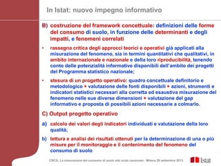 CRCS, La misurazione del consumo di suolo alla scala nazionale - Milano 26 settembre 2013
In Istat: nuovo impegno informativo
B) costruzione del framework concettuale: definizioni delle forme
del consumo di suolo, in funzione delle determinanti e degli
impatti, e fenomeni correlati
• rassegna critica degli approcci teorici e operativi già applicati alla
misurazione del fenomeno, sia in termini quantitativi che qualitativi, in
ambito internazionale e nazionale e della loro riproducibilità, tenendo
conto delle potenzialità informative disponibili dell’ambito dei progetti
del Programma statistico nazionale;
• stesura di un progetto operativo: quadro concettuale definitorio e
metodologico + valutazione delle fonti disponibili + azioni, strumenti e
indicatori statistici necessari alla corretta ed esaustiva misurazione del
fenomeno nelle sue diverse dimensioni + valutazione del gap
informativo e proposta di possibili azioni necessarie a colmarlo.
C) Output progetto operativo
a) calcolo dei valori degli indicatori individuati e valutazione della loro
qualità;
b) lettura e analisi dei risultati ottenuti per la determinazione di una o più
misure per il monitoraggio e il contenimento del fenomeno del
consumo di suolo
 
