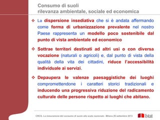 Consumo di suoli
rilevanza ambientale, sociale ed economica
 La dispersione insediativa che si è andata affermando
come forma di urbanizzazione prevalente nel nostro
Paese rappresenta un modello poco sostenibile dal
punto di vista ambientale ed economico
 Sottrae territori destinati ad altri usi o con diversa
vocazione (naturali o agricoli) e, dal punto di vista della
qualità della vita dei cittadini, riduce l’accessibilità
individuale ai servizi.
 Depaupera le valenze paesaggistiche dei luoghi
compromettendone i caratteri storici tradizionali e
inducendo una progressiva riduzione del radicamento
culturale delle persone rispetto ai luoghi che abitano.
CRCS, La misurazione del consumo di suolo alla scala nazionale - Milano 26 settembre 2013
 