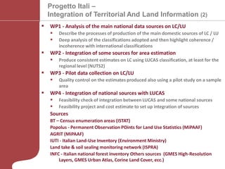 CRCS, La misurazione del consumo di suolo alla scala nazionale - Milano 26 settembre 2013
Progetto Itali –
Integration of Territorial And Land Information (2)
 WP1 - Analysis of the main national data sources on LC/LU
 Describe the processes of production of the main domestic sources of LC / LU
 Deep analysis of the classifications adopted and then highlight coherence /
incoherence with international classifications
 WP2 - Integration of some sources for area estimation
 Produce consistent estimates on LC using LUCAS classification, at least for the
regional level (NUTS2)
 WP3 - Pilot data collection on LC/LU
 Quality control on the estimates produced also using a pilot study on a sample
area
 WP4 - Integration of national sources with LUCAS
 Feasibility check of integration between LUCAS and some national sources
 Feasibility project and cost estimate to set up integration of sources
Sources
BT – Census enumeration areas (ISTAT)
Popolus - Permanent Observation POints for Land Use Statistics (MiPAAF)
AGRIT (MiPAAF)
IUTI - Italian Land-Use Inventory (Environment Ministry)
Land take & soil sealing monitoring network (ISPRA)
INFC - Italian national forest inventory Others sources (GMES High-Resolution
Layers, GMES Urban Atlas, Corine Land Cover, ecc.)
 