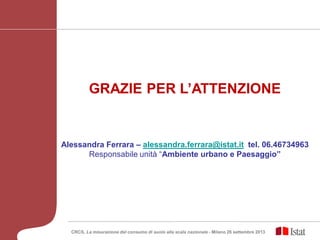 GRAZIE PER L’ATTENZIONE
Alessandra Ferrara – alessandra.ferrara@istat.it tel. 06.46734963
Responsabile unità “Ambiente urbano e Paesaggio”
CRCS, La misurazione del consumo di suolo alla scala nazionale - Milano 26 settembre 2013
 