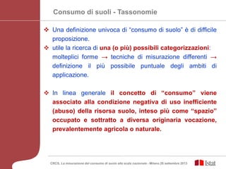 Consumo di suoli - Tassonomie
 Una definizione univoca di “consumo di suolo” è di difficile
proposizione.
 utile la ricerca di una (o più) possibili categorizzazioni:
molteplici forme → tecniche di misurazione differenti →
definizione il più possibile puntuale degli ambiti di
applicazione.
 In linea generale il concetto di “consumo” viene
associato alla condizione negativa di uso inefficiente
(abuso) della risorsa suolo, inteso più come “spazio”
occupato e sottratto a diversa originaria vocazione,
prevalentemente agricola o naturale.
CRCS, La misurazione del consumo di suolo alla scala nazionale - Milano 26 settembre 2013
 