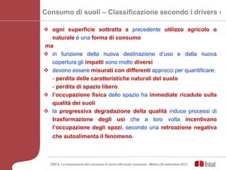 Consumo di suoli – Classificazione secondo i drivers 1
 ogni superficie sottratta a precedente utilizzo agricolo o
naturale è una forma di consumo
ma
 in funzione della nuova destinazione d’uso e della nuova
copertura gli impatti sono molto diversi
 devono essere misurati con differenti approcci per quantificare:
- perdita delle caratteristiche naturali del suolo
- perdita di spazio libero.
 l’occupazione fisica dello spazio ha immediate ricadute sulla
qualità dei suoli
 la progressiva degradazione della qualità induce processi di
trasformazione degli usi che a loro volta incentivano
l’occupazione degli spazi, secondo una retroazione negativa
che autoalimenta il fenomeno.
CRCS, La misurazione del consumo di suolo alla scala nazionale - Milano 26 settembre 2013
 