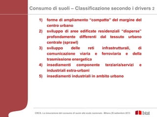 1) forme di ampliamento “compatto” del margine del
centro urbano
2) sviluppo di aree edificate residenziali “disperse”
profondamente differenti dal tessuto urbano
centrale (sprawl)
3) sviluppo delle reti infrastrutturali, di
comunicazione viaria e ferroviaria e della
trasmissione energetica
4) insediamenti componente terziaria/servizi e
industriali extra-urbani
5) insediamenti industriali in ambito urbano
Consumo di suoli – Classificazione secondo i drivers 2
CRCS, La misurazione del consumo di suolo alla scala nazionale - Milano 26 settembre 2013
 