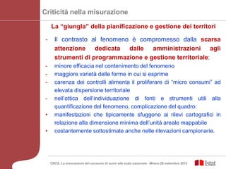 - Il contrasto al fenomeno è compromesso dalla scarsa
attenzione dedicata dalle amministrazioni agli
strumenti di programmazione e gestione territoriale:
- minore efficacia nel contenimento del fenomeno
- maggiore varietà delle forme in cui si esprime
- carenza dei controlli alimenta il proliferare di “micro consumi” ad
elevata dispersione territoriale
- nell’ottica dell’individuazione di fonti e strumenti utili alla
quantificazione del fenomeno, complicazione del quadro:
• manifestazioni che tipicamente sfuggono ai rilevi cartografici in
relazione alla dimensione minima dell’unità areale mappabile
• costantemente sottostimate anche nelle rilevazioni campionarie.
Criticità nella misurazione
La “giungla” della pianificazione e gestione dei territori
CRCS, La misurazione del consumo di suolo alla scala nazionale - Milano 26 settembre 2013
 