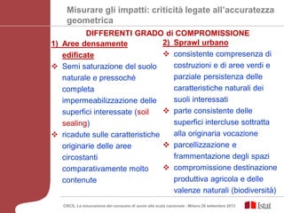 Misurare gli impatti: criticità legate all’accuratezza
geometrica
1) Aree densamente
edificate
 Semi saturazione del suolo
naturale e pressoché
completa
impermeabilizzazione delle
superfici interessate (soil
sealing)
 ricadute sulle caratteristiche
originarie delle aree
circostanti
comparativamente molto
contenute
2) Sprawl urbano
 consistente compresenza di
costruzioni e di aree verdi e
parziale persistenza delle
caratteristiche naturali dei
suoli interessati
 parte consistente delle
superfici intercluse sottratta
alla originaria vocazione
 parcellizzazione e
frammentazione degli spazi
 compromissione destinazione
produttiva agricola e delle
valenze naturali (biodiversità)
DIFFERENTI GRADO di COMPROMISSIONE
CRCS, La misurazione del consumo di suolo alla scala nazionale - Milano 26 settembre 2013
 