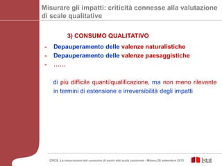 - Depauperamento delle valenze naturalistiche
- Depauperamento delle valenze paesaggistiche
- ……
di più difficile quanti/qualificazione, ma non meno rilevante
in termini di estensione e irreversibilità degli impatti
Misurare gli impatti: criticità connesse alla valutazione
di scale qualitative
3) CONSUMO QUALITATIVO
CRCS, La misurazione del consumo di suolo alla scala nazionale - Milano 26 settembre 2013
 
