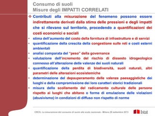  Contributi alla misurazione del fenomeno possono essere
indirettamente derivati dalla stima delle pressioni e degli impatti
che si rilevano sul territorio, procedendo a quantificazioni dei
costi economici e sociali
• stima dell’aumento del costo della fornitura di infrastrutture e di servizi
• quantificazione della crescita della congestione sulle reti e costi esterni
ambientali
• analisi comparata del “peso” della governance
• valutazione dell’incremento del rischio di dissesto idrogeologico
connesso all’alterazione delle valenze dei suoli naturali
• quantificazione della perdita di biodiversità, suoli naturali, altri
parametri delle alterazioni ecosistemiche
• determinazione del depauperamento delle valenze paesaggistiche dei
luoghi e della compromissione dei loro caratteri storici tradizionali
• misura dello scollamento del radicamento culturale delle persone
rispetto ai luoghi che abitano o forme di emulazione delle violazioni
(abusivismo) in condizioni di diffuso non rispetto di norme
Consumo di suoli
Misure degli IMPATTI CORRELATI
CRCS, La misurazione del consumo di suolo alla scala nazionale - Milano 26 settembre 2013
 