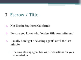 3. Escrow / Title 
a. Not like in Southern California 
b. Be sure you know who “orders title commitment’ 
c. Usually don’t...