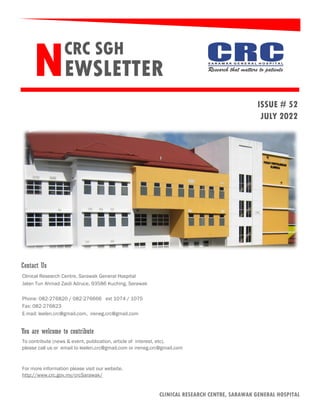 CRC SGH
NEWSLETTER
ISSUE # 52
JULY 2022
Clinical Research Centre, Sarawak General Hospital
Jalan Tun Ahmad Zaidi Adruce, 93586 Kuching, Sarawak
Phone: 082-276820 / 082-276666 ext 1074 / 1075
Fax: 082-276823
E-mail: leelen.crc@gmail.com, ireneg.crc@gmail.com
To contribute (news & event, publication, article of interest, etc),
please call us or email to leelen.crc@gmail.com or ireneg.crc@gmail.com
For more information please visit our website.
http://www.crc.gov.my/crcSarawak/
You are welcome to contribute
Contact Us
CLINICAL RESEARCH CENTRE, SARAWAK GENERAL HOSPITAL
 