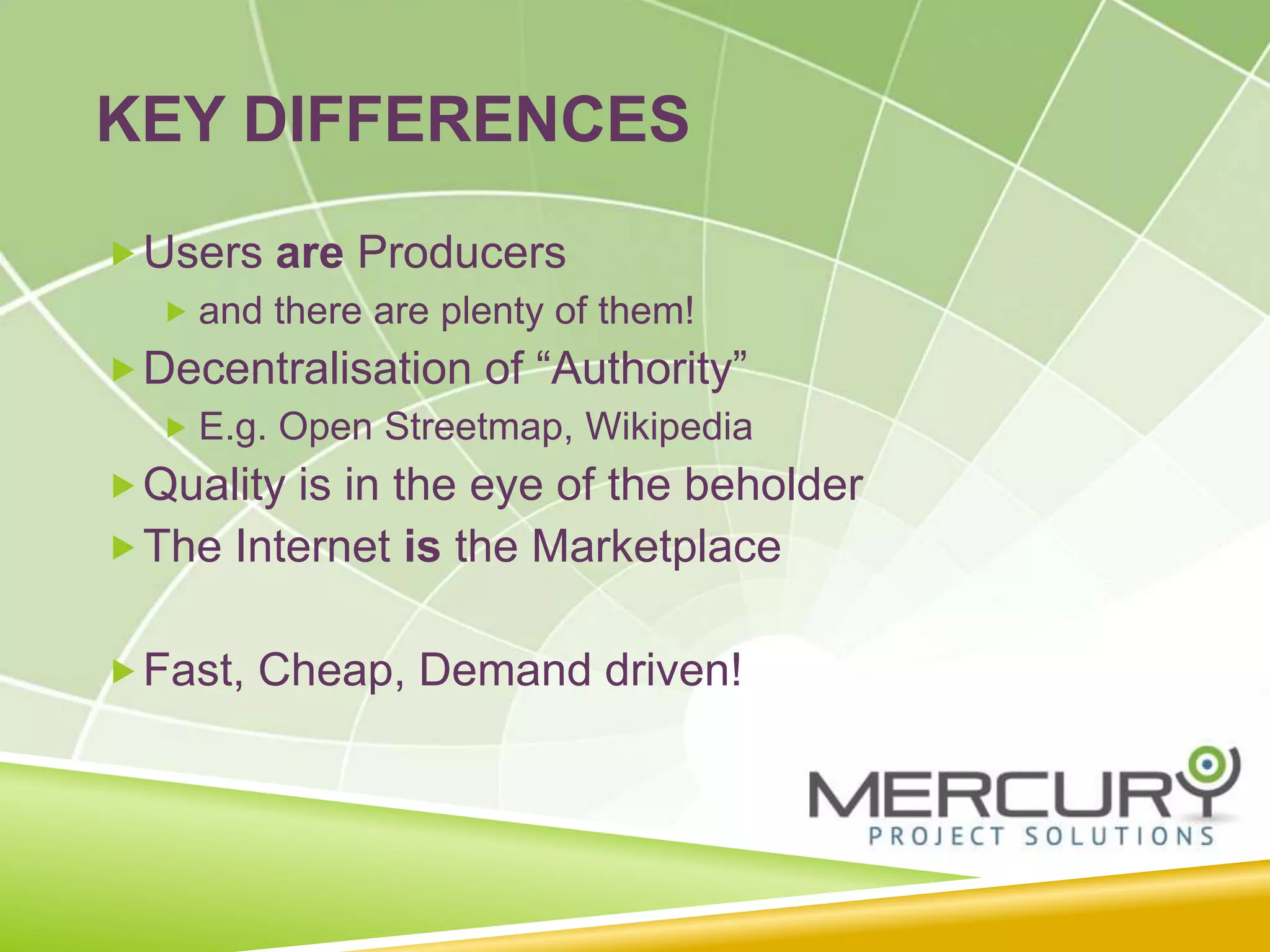 KEY DIFFERENCES
Users are Producers
 and there are plenty of them!
Decentralisation of “Authority”
 E.g. Open Streetmap, Wikipedia
Quality is in the eye of the beholder
The Internet is the Marketplace
Fast, Cheap, Demand driven!
 