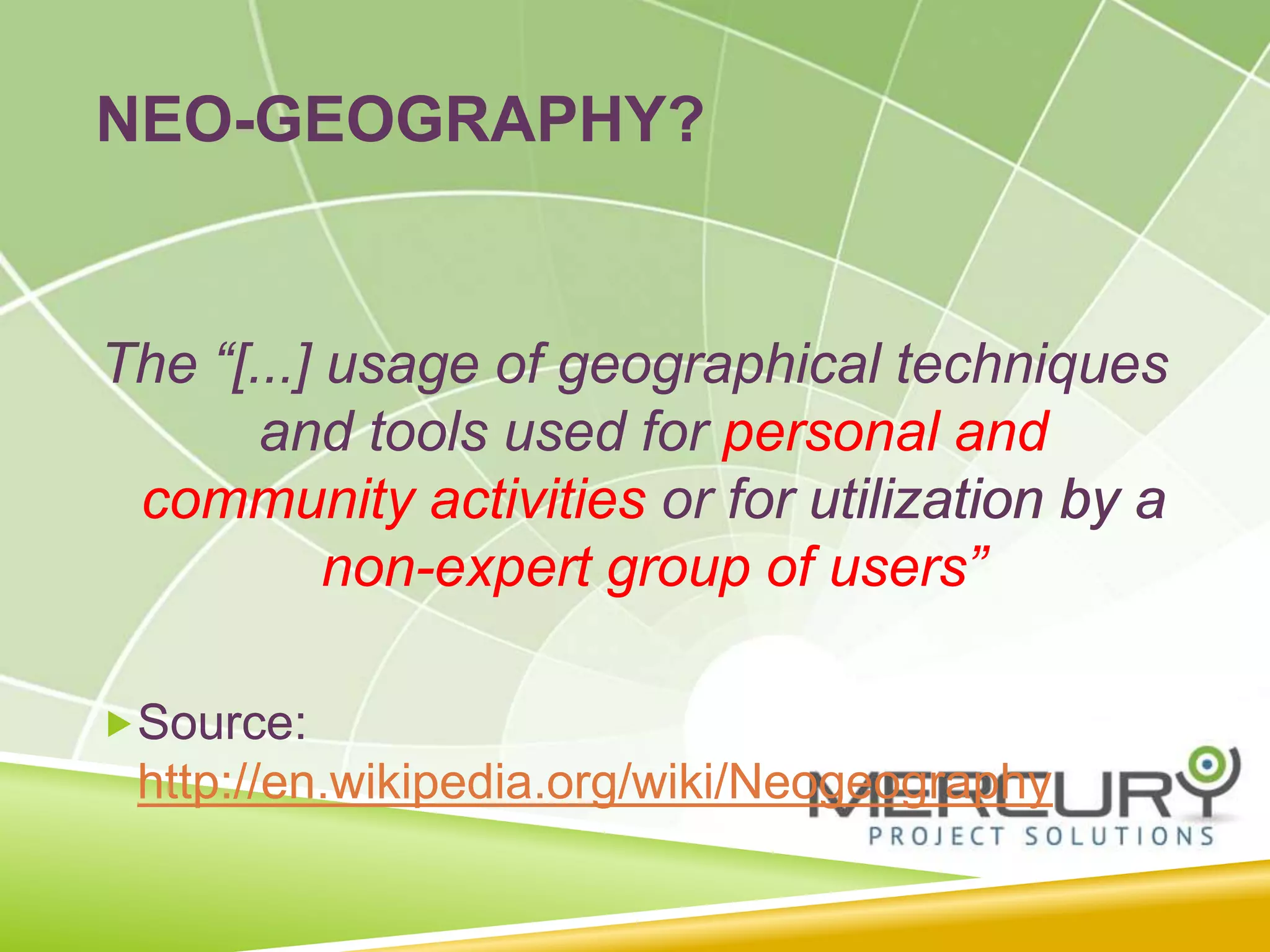 The “[...] usage of geographical techniques
and tools used for personal and
community activities or for utilization by a
non-expert group of users”
Source:
http://en.wikipedia.org/wiki/Neogeography
NEO-GEOGRAPHY?
The “[...] usage of geographical techniques
and tools used for personal and
community activities or for utilization by a
non-expert group of users”
Source:
http://en.wikipedia.org/wiki/Neogeography
 