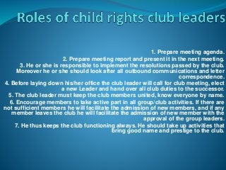 1. Prepare meeting agenda.
2. Prepare meeting report and present it in the next meeting.
3. He or she is responsible to implement the resolutions passed by the club.
Moreover he or she should look after all outbound communications and letter
correspondence.
4. Before laying down his/her office the club leader will call for club meeting, elect
a new Leader and hand over all club duties to the successor.
5. The club leader must keep the club members united, know everyone by name.
6. Encourage members to take active part in all group/club activities. If there are
not sufficient members he will facilitate the admission of new members, and if any
member leaves the club he will facilitate the admission of new member with the
approval of the group leaders.
7. He thus keeps the club functioning always. He should take up activities that
bring good name and prestige to the club.
 
