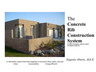 The Concrete Rib Construction System PATENT PENDING APPLICATION NUMBER 12/583,952 Eugenio Aburto, AIA-E A  Monolithic system that fully integrates a structure’s floor, walls, and roof. Value                          Sustainability                Energy efficient 