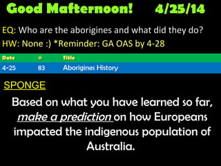 Good Mafternoon! 4/25/14
EQ: Who are the aborigines and what did they do?
HW: None :) *Reminder: GA OAS by 4-28
SPONGE
Based on what you have learned so far,
make a prediction on how Europeans
impacted the indigenous population of
Australia.
DateDate ## TitleTitle
4-25 83 Aborigines History
 