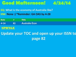 Good Mafternoon! 4/24/14
EQ: What is the economy of Australia like?
HW: None :) *Reminder: GA OAS by 4-28
SPONGE
Update your TOC and open up your ISSN to
page 82
DateDate ## TitleTitle
4-24 82 Australia Econ
 