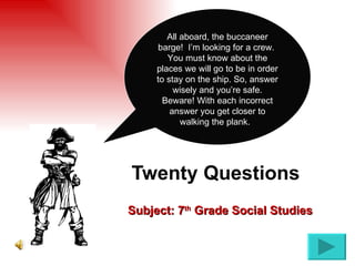 Twenty Questions   Subject: 7 th  Grade Social Studies All aboard, the buccaneer barge!  I’m looking for a crew.  You must know about the places we will go to be in order to stay on the ship. So, answer wisely and you’re safe. Beware! With each incorrect answer you get closer to walking the plank.  