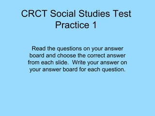 CRCT Social Studies Test
Practice 1
Read the questions on your answer
board and choose the correct answer
from each slide. Write your answer on
your answer board for each question.
 