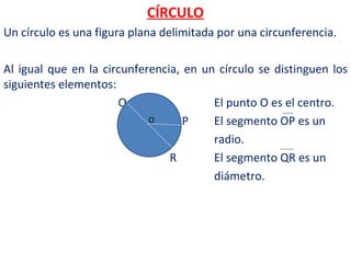 CÍRCULO
Un círculo es una figura plana delimitada por una circunferencia.

Al igual que en la circunferencia, en un círculo se distinguen los
siguientes elementos:
                      Q                 El punto O es el centro.
                            O      P    El segmento OP es un
                                        radio.
                                R       El segmento QR es un
                                        diámetro.
 