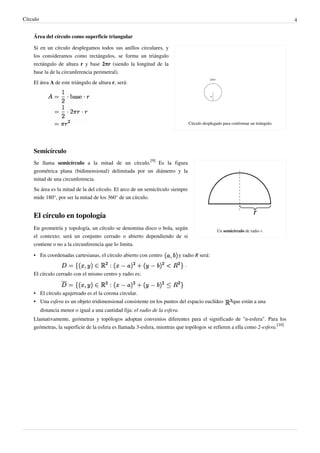 Círculo                                                                                                                               4


    Área del círculo como superficie triangular

    Si en un círculo desplegamos todos sus anillos circulares, y
    los consideramos como rectángulos, se forma un triángulo
    rectángulo de altura r y base 2πr (siendo la longitud de la
    base la de la circunferencia perimetral).
    El área A de este triángulo de altura r, será:




                                                                                    Círculo desplegado para conformar un triángulo.




    Semicírculo
    Se llama semicírculo a la mitad de un círculo.[9] Es la figura
    geométrica plana (bidimensional) delimitada por un diámetro y la
    mitad de una circunferencia.
    Su área es la mitad de la del círculo. El arco de un semicírculo siempre
    mide 180°, por ser la mitad de los 360° de un círculo.


    El círculo en topología
    En geometría y topología, un círculo se denomina disco o bola, según                           Un semicírculo de radio r.
    el contexto; será un conjunto cerrado o abierto dependiendo de si
    contiene o no a la circunferencia que lo limita.

    • En coordenadas cartesianas, el círculo abierto con centro             y radio R será:
                                                                                .
    El círculo cerrado con el mismo centro y radio es:


    • El círculo agujereado es el la corona circular.
    • Una esfera es un objeto tridimensional consistente en los puntos del espacio euclídeo                 que están a una
          distancia menor o igual a una cantidad fija: el radio de la esfera.
    Llamativamente, geómetras y topólogos adoptan convenios diferentes para el significado de "n-esfera". Para los
    geómetras, la superficie de la esfera es llamada 3-esfera, mientras que topólogos se refieren a ella como 2-esfera.[10]
 