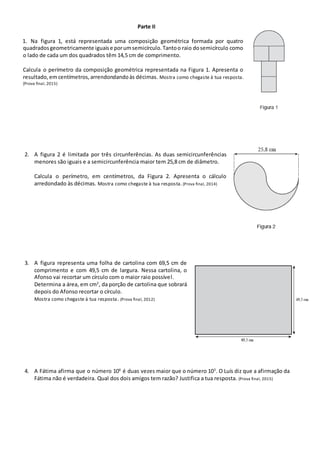 Parte II
1. Na figura 1, está representada uma composição geométrica formada por quatro
quadradosgeometricamente iguaise porumsemicírculo.Tantoo raio dosemicírculo como
o lado de cada um dos quadrados têm 14,5 cm de comprimento.
Calcula o perímetro da composição geométrica representada na Figura 1. Apresenta o
resultado,em centímetros,arrendondandoàs décimas. Mostra como chegaste à tua resposta.
(Prova final, 2015)
2. A figura 2 é limitada por três circunferências. As duas semicircunferências
menores são iguais e a semicircunferência maior tem 25,8 cm de diâmetro.
Calcula o perímetro, em centímetros, da Figura 2. Apresenta o cálculo
arredondado às décimas. Mostra como chegaste à tua resposta. (Prova final, 2014)
3. A figura representa uma folha de cartolina com 69,5 cm de
comprimento e com 49,5 cm de largura. Nessa cartolina, o
Afonso vai recortar um círculo com o maior raio possível.
Determina a área, em cm2
, da porção de cartolina que sobrará
depois do Afonso recortar o círculo.
Mostra como chegaste à tua resposta. (Prova final, 2012)
4. A Fátima afirma que o número 106
é duas vezes maior que o número 103
. O Luís diz que a afirmação da
Fátima não é verdadeira. Qual dos dois amigos tem razão? Justifica a tua resposta. (Prova final, 2015)
 