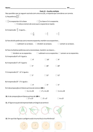 Nome:__________________________________________________________________ Nº:______
Parte III – Escolha múltipla
Nas questões que se seguem assinala com uma cruz (X), a resposta que consideras ser correta.
1. Napotência(
2
7
)
5
…

2
7
é o expoente e 5é a base. 
2
7
é a base e 5 é o expoente.
 5 indicaonúmerode vezesque o expoentese repete.
2. A expressão
32
7
é igual a…

9
49

6
7

9
7
3. Para dividirpotênciascomomesmoexpoente,mantém-seoexpoentee…
 subtraem-se as bases.  dividem-se asbases.  somam-se as bases.
4. Para multiplicarpotênciascomamesmabase,mantém-se abase e…
 dividem-se os expoentes.  subtraem-se os expoentes. somam-se os expoentes.
5. A expressão42
x 43
é igual a:
 45
 165
 46
6. A expressão52
x 42
é igual a:
 54
 202
 204
7. A expressão119
: 113
é igual a:
 16
 116
 119
8. A expressão254
: 54
é igual a :
 54
 58
 50
9. A decomposiçãoemfatoresprimosdonúmero 348 é:
 4 x 3 x 29  22
x 3 x 29  2 x 6 x 29
10. A de composiçãoemfatoresprimosde 108 é:
 22
x 27  22
x 33
 4 x 27
11. A figurana qual estárepresentadoumânguloaocentroé:
12. Em qual das figuras o polígono está circunscrito à circunferência?
 