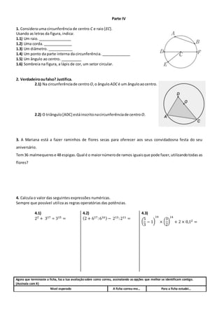 Parte IV
1. Considera uma circunferência de centro C e raio [EC].
Usando as letras da figura, indica:
1.1) Um raio. ________________
1.2) Uma corda. ______________
1.3) Um diâmetro. ____________
1.4) Um ponto da parte interna da circunferência. ______________
1.5) Um ângulo ao centro. __________
1.6) Sombreia na figura, a lápis de cor, um setor circular.
2. Verdadeirooufalso? Justifica.
2.1) Na circunferênciade centro O,o ânguloADCé um ânguloaocentro.
2.2) O triângulo[ADC] estáinscritonacircunferênciade centro O.
3. A Mariana está a fazer raminhos de flores secas para oferecer aos seus convidadosna festa do seu
aniversário.
Tem36 malmequerese 48 espigas. Qual é o maiornúmerode ramos iguaisque pode fazer,utilizandotodas as
flores?
4. Calcula o valor das seguintes expressões numéricas.
Sempre que possível utiliza as regras operatórias das potências.
4.1)
22 + 317 ÷ 315 =
4.2)
(2 + 617:616) − 213:211 =
4.3)
(
5
3
− 1)
14
× (
3
2
)
14
+ 2 × 0,12 =
Agora que terminaste a ficha, faz a tua avaliaçãosobre como correu, assinalando as opções que melhor se identificam contigo.
(Assinala com X)
Nível esperado A ficha correu-me… Para a ficha estudei…
 